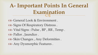 
- General Look & Environment .
- Signs Of Respiratory Distress .
- Vital Signs : Pulse , BP , RR , Temp .
- Pallor , Jaundice .
- Skin Changes , Any Deformities .
- Any Dysmorphic Features .
A- Important Points In General
Examination
 