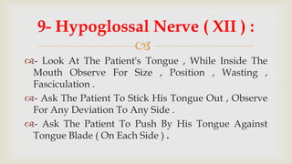 
9- Hypoglossal Nerve ( XII ) :
- Look At The Patient's Tongue , While Inside The
Mouth Observe For Size , Position , Wasting ,
Fasciculation .
- Ask The Patient To Stick His Tongue Out , Observe
For Any Deviation To Any Side .
- Ask The Patient To Push By His Tongue Against
Tongue Blade ( On Each Side ) .
 