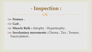 
- Posture .
- Gait .
- Muscle Bulk : Atrophy - Hypertrophy .
- Involuntary movements : Chorea , Tics , Tremor ,
Fasciculation .
- Inspection :
 