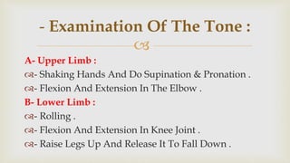 
A- Upper Limb :
- Shaking Hands And Do Supination & Pronation .
- Flexion And Extension In The Elbow .
B- Lower Limb :
- Rolling .
- Flexion And Extension In Knee Joint .
- Raise Legs Up And Release It To Fall Down .
- Examination Of The Tone :
 