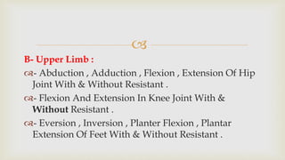 
B- Upper Limb :
- Abduction , Adduction , Flexion , Extension Of Hip
Joint With & Without Resistant .
- Flexion And Extension In Knee Joint With &
Without Resistant .
- Eversion , Inversion , Planter Flexion , Plantar
Extension Of Feet With & Without Resistant .
 