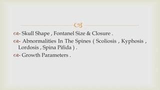 
- Skull Shape , Fontanel Size & Closure .
- Abnormalities In The Spines ( Scoliosis , Kyphosis ,
Lordosis , Spina Pifida ) .
- Growth Parameters .
 