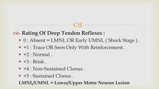 
- Rating Of Deep Tendon Reflexes :
 0 : Absent = LMNL OR Early UMNL ( Shock Stage ) .
 +1 : Trace OR Seen Only With Reinforcement .
 +2 : Normal .
 +3 : Brisk .
 +4 : Non-Sustained Clonus .
 +5 : Sustained Clonus .
LMNL/UMNL = Lower/Upper Motor Neuron Lesion
 
