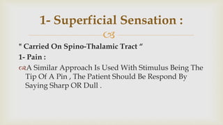 
" Carried On Spino-Thalamic Tract “
1- Pain :
A Similar Approach Is Used With Stimulus Being The
Tip Of A Pin , The Patient Should Be Respond By
Saying Sharp OR Dull .
1- Superficial Sensation :
 