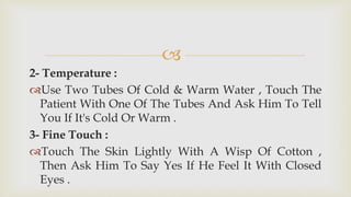 
2- Temperature :
Use Two Tubes Of Cold & Warm Water , Touch The
Patient With One Of The Tubes And Ask Him To Tell
You If It's Cold Or Warm .
3- Fine Touch :
Touch The Skin Lightly With A Wisp Of Cotton ,
Then Ask Him To Say Yes If He Feel It With Closed
Eyes .
 