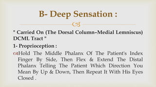
" Carried On (The Dorsal Column–Medial Lemniscus)
DCML Tract "
1- Proprioception :
Hold The Middle Phalanx Of The Patient's Index
Finger By Side, Then Flex & Extend The Distal
Phalanx Telling The Patient Which Direction You
Mean By Up & Down, Then Repeat It With His Eyes
Closed .
B- Deep Sensation :
 