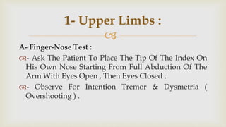 
A- Finger-Nose Test :
- Ask The Patient To Place The Tip Of The Index On
His Own Nose Starting From Full Abduction Of The
Arm With Eyes Open , Then Eyes Closed .
- Observe For Intention Tremor & Dysmetria (
Overshooting ) .
1- Upper Limbs :
 