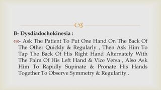 
B- Dysdiadochokinesia :
- Ask The Patient To Put One Hand On The Back Of
The Other Quickly & Regularly , Then Ask Him To
Tap The Back Of His Right Hand Alternately With
The Palm Of His Left Hand & Vice Versa , Also Ask
Him To Rapidly Supinate & Pronate His Hands
Together To Observe Symmetry & Regularity .
 
