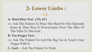 
A- Heel-Shin Test : ( Pic.10 )
- Ask The Patient To Place His Heel On The Opposite
Knee & Then Run It Downwards Over The Shin Of
The Tibia To The Foot .
B- Toe-Finger Test :
- Ask The Patient To Left His Big Toe & Touch Your
Finger With It .
C- Gait : - Ask The Patient To Walk .
2- Lower Limbs :
 