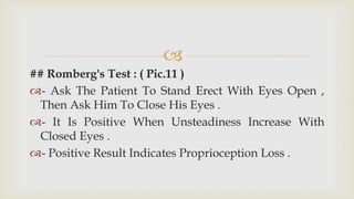 
## Romberg's Test : ( Pic.11 )
- Ask The Patient To Stand Erect With Eyes Open ,
Then Ask Him To Close His Eyes .
- It Is Positive When Unsteadiness Increase With
Closed Eyes .
- Positive Result Indicates Proprioception Loss .
 