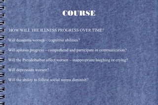 COURSE

HOW WILL THE ILLNESS PROGRESS OVER TIME?

Will dementia worsen – cognitive abilities?

Will aphasia progress – comprehend and participate in communication?

Will the Pseudobulbar affect worsen – inappropriate laughing or crying?

Will depression worsen?

Will the ability to follow social norms diminish?
 