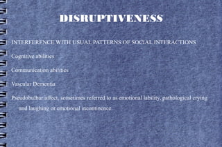 DISRUPTIVENESS

INTERFERENCE WITH USUAL PATTERNS OF SOCIAL INTERACTIONS

Cognitive abilities

Communication abilities

Vascular Dementia

Pseudobulbar affect, sometimes referred to as emotional lability, pathological crying
   and laughing or emotional incontinence.
 