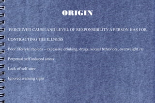 ORIGIN

PERCEIVED CAUSE AND LEVEL OF RESPONSIBILITY A PERSON HAS FOR

CONTRACTING THE ILLNESS

Poor lifestyle choices – excessive drinking, drugs, sexual behaviors, overweight etc

Perpetual self induced stress

Lack of self-care

Ignored warning signs
 