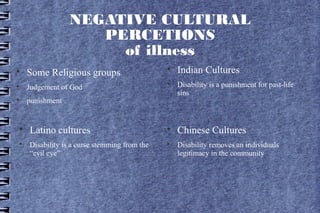 NEGATIVE CULTURAL
                    PERCETIONS
                      of illness

    Some Religious groups
                                              
                                                  Indian Cultures

    Judgement of God
                                              
                                                  Disability is a punishment for past-life
                                                  sins

    punishment



    Latino cultures                           
                                                  Chinese Cultures

    Disability is a curse stemming from the   
                                                  Disability removes an individuals
    “evil eye”                                    legitimacy in the community
 