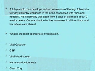 •

•

A 25-year-old man develops sudden weakness of the legs followed a
few days later by weakness in the arms associated with ‘pins and
needles’. He is normally well apart from 3 days of diarrhoea about 2
weeks before. On examination he has weakness in all four limbs and
his reflexes are absent.

What is the most appropriate investigation?

Vital Capacity
CSF

Viral blood screen
Nerve conduction tests
Chest Xray

 