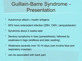 Guillain-Barre Syndrome Presentation
Autoimmue attack v myelin antigens
60% have antecedent infection (EBV, CMV, campylobacter)

Syndrome about 2 weeks later
Sensory symptoms in toes (paraesthesia), followed by
weakness in legs (areflexia and later wasting)
Weakness ascends over 10-14 days (can involve face and
respiratory muscles)
can be associated with back pain

 