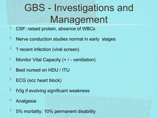 GBS - Investigations and
Management
CSF: raised protein, absence of WBCs
Nerve conduction studies normal in early stages
? recent infection (viral screen)
Monitor Vital Capacity (+ / - ventilation)
Best nursed on HDU / ITU
ECG (occ heart block)
IVIg if evolving significant weakness
Analgesia
5% mortality; 10% permanent disability

 