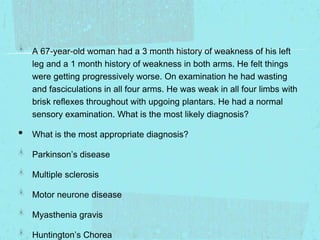 A 67-year-old woman had a 3 month history of weakness of his left
leg and a 1 month history of weakness in both arms. He felt things
were getting progressively worse. On examination he had wasting
and fasciculations in all four arms. He was weak in all four limbs with
brisk reflexes throughout with upgoing plantars. He had a normal
sensory examination. What is the most likely diagnosis?

•

What is the most appropriate diagnosis?
Parkinson’s disease
Multiple sclerosis
Motor neurone disease
Myasthenia gravis
Huntington’s Chorea

 