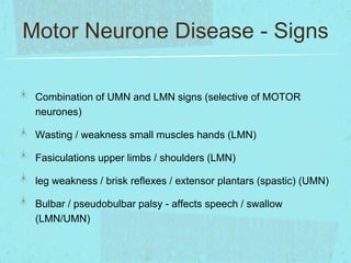 Motor Neurone Disease - Signs
Combination of UMN and LMN signs (selective of MOTOR
neurones)
Wasting / weakness small muscles hands (LMN)
Fasiculations upper limbs / shoulders (LMN)

leg weakness / brisk reflexes / extensor plantars (spastic) (UMN)
Bulbar / pseudobulbar palsy - affects speech / swallow
(LMN/UMN)

 