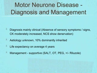 Motor Neurone Disease Diagnosis and Management
Diagnosis mainly clinical (Absence of sensory symptoms / signs,
CK moderately increased, NCS show denervation)
Aetiology unknown, 10% dominantly inherited

Life expectancy on average 4 years
Management - supportive (SALT, OT, PEG, +/- Riluzole)

 