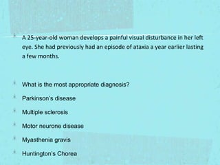 A 25-year-old woman develops a painful visual disturbance in her left
eye. She had previously had an episode of ataxia a year earlier lasting
a few months.

What is the most appropriate diagnosis?
Parkinson’s disease
Multiple sclerosis
Motor neurone disease
Myasthenia gravis
Huntington’s Chorea

 