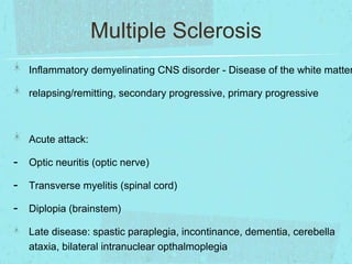 Multiple Sclerosis

Inflammatory demyelinating CNS disorder - Disease of the white matter

relapsing/remitting, secondary progressive, primary progressive

Acute attack:

-

Optic neuritis (optic nerve)

-

Transverse myelitis (spinal cord)

-

Diplopia (brainstem)
Late disease: spastic paraplegia, incontinance, dementia, cerebella
ataxia, bilateral intranuclear opthalmoplegia

 