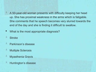 A 50-year-old woman presents with difficulty keeping her head
up. She has proximal weakness in the arms which is fatigable.
She comments that he speech becomes very slurred towards the
end of the day and she is finding it difficult to swallow.

•

What is the most appropriate diagnosis?
Stroke
Parkinson’s disease

Multiple Sclerosis
Myasthenia Gravis

Huntington’s disease

 