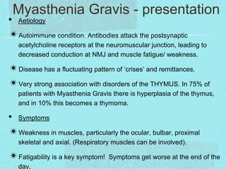 Myasthenia Gravis - presentation

• Aetiology
✴Autoimmune condition. Antibodies attack the postsynaptic

acetylcholine receptors at the neuromuscular junction, leading to
decreased conduction at NMJ and muscle fatigue/ weakness.

✴Disease has a fluctuating pattern of ‘crises’ and remittances.
✴Very strong association with disorders of the THYMUS. In 75% of
patients with Myasthenia Gravis there is hyperplasia of the thymus,
and in 10% this becomes a thymoma.

• Symptoms
✴Weakness in muscles, particularly the ocular, bulbar, proximal
skeletal and axial. (Respiratory muscles can be involved).

✴Fatigability is a key symptom!
day.

Symptoms get worse at the end of the

 