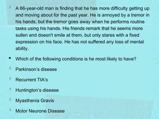A 66-year-old man is finding that he has more difficulty getting up
and moving about for the past year. He is annoyed by a tremor in
his hands, but the tremor goes away when he performs routine
tasks using his hands. His friends remark that he seems more
sullen and doesn't smile at them, but only stares with a fixed
expression on his face. He has not suffered any loss of mental
ability.

•

Which of the following conditions is he most likely to have?
Parkinson’s disease
Recurrent TIA’s
Huntington’s disease
Myasthenia Gravis
Motor Neurone Disease

 
