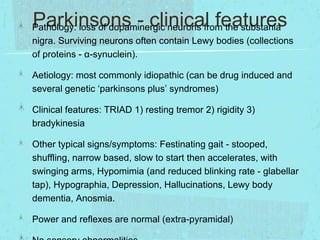Parkinsons - clinical features

Pathology: loss of dopaminergic neurons from the substania
nigra. Surviving neurons often contain Lewy bodies (collections
of proteins - α-synuclein).

Aetiology: most commonly idiopathic (can be drug induced and
several genetic ‘parkinsons plus’ syndromes)
Clinical features: TRIAD 1) resting tremor 2) rigidity 3)
bradykinesia
Other typical signs/symptoms: Festinating gait - stooped,
shuffling, narrow based, slow to start then accelerates, with
swinging arms, Hypomimia (and reduced blinking rate - glabellar
tap), Hypographia, Depression, Hallucinations, Lewy body
dementia, Anosmia.
Power and reflexes are normal (extra-pyramidal)

 