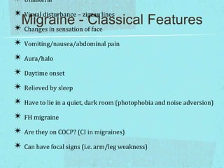 ✴ Unilateral
✴ Visual disturbance – zigzag lines
Migraine - Classical Features
✴ Changes in sensation of face
✴ Vomiting/nausea/abdominal pain
✴ Aura/halo
✴ Daytime onset
✴ Relieved by sleep
✴ Have to lie in a quiet, dark room (photophobia and noise adversion)
✴ FH migraine
✴ Are they on COCP? (CI in migraines)
✴ Can have focal signs (i.e. arm/leg weakness)

 