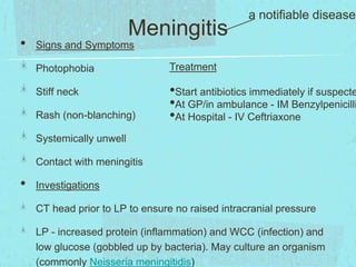 •

Meningitis

a notifiable disease!

Signs and Symptoms
Photophobia
Stiff neck
Rash (non-blanching)

Treatment

•Start antibiotics immediately if suspecte
•At GP/in ambulance - IM Benzylpenicilli
•At Hospital - IV Ceftriaxone

Systemically unwell
Contact with meningitis

•

Investigations
CT head prior to LP to ensure no raised intracranial pressure
LP - increased protein (inflammation) and WCC (infection) and
low glucose (gobbled up by bacteria). May culture an organism
(commonly Neisseria meningitidis)

 