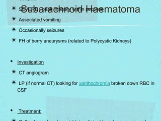 ✴ Occipital
✴ SEVERE - peak intensity within seconds
Subarachnoid Haematoma
✴ Associated vomiting
✴ Occasionally seizures
✴ FH of berry aneurysms (related to Polycystic Kidneys)
• Investigation
✴ CT angiogram
✴ LP (if normal CT) looking for xanthochromia broken down RBC in
CSF

•

Treatment:

 