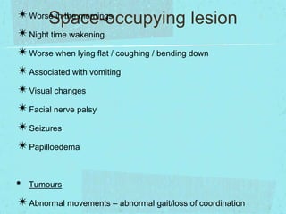 ✴Worse in the mornings
Space-occupying lesion
✴Night time wakening
✴Worse when lying flat / coughing / bending down
✴Associated with vomiting
✴Visual changes
✴Facial nerve palsy
✴Seizures
✴Papilloedema
• Tumours
✴Abnormal movements – abnormal gait/loss of coordination

 
