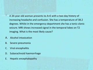 A 34-year old woman presents to A+E with a two day history of
increasing headache and confusion. She has a temperature of 38.2
degrees. Whilst in the emergency department she has a tonic-clonic
seizure. MRI shows increased signal in the temporal lobes on T2
imaging. What is the most likely cause?
A. Alcohol intoxication
B. Severe pneumonia
C. Viral encephalitis
D. Subarachnoid haemorrhage
E. Hepatic encephalopathy

 
