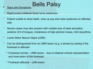 •

Bells Palsy
Signs and Symptoms
Rapid onset unilateral facial nerve weakness.
Patient unable to show teeth, crew up eye and raise eyebrows on affected
side
Severe cases may also present with notable loss of taste sensation
(anterior 2/3 of tongue), intolerance of high-pitched noises, mild dysarthria.
Lower Motor Neuron Signs (LMN)

Can be distinguished from an UMN lesion (e.g. a stroke) by testing if the
forehead is affected

◦ Forehead normal – UMN lesion – due to bilateral cortical representation
and innervation of the forehead

◦ Forehead affected – LMN lesion

 