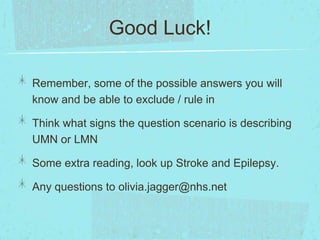 Good Luck!
Remember, some of the possible answers you will
know and be able to exclude / rule in
Think what signs the question scenario is describing
UMN or LMN
Some extra reading, look up Stroke and Epilepsy.
Any questions to olivia.jagger@nhs.net

 