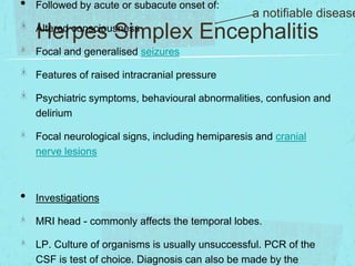 •

Followed by acute or subacute onset of:

a notifiable disease

Herpes Simplex Encephalitis

Altered consciousness

Focal and generalised seizures
Features of raised intracranial pressure

Psychiatric symptoms, behavioural abnormalities, confusion and
delirium
Focal neurological signs, including hemiparesis and cranial
nerve lesions

•

Investigations
MRI head - commonly affects the temporal lobes.

LP. Culture of organisms is usually unsuccessful. PCR of the
CSF is test of choice. Diagnosis can also be made by the

 