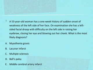 A 53-year-old woman has a one-week history of sudden onset of
weakness of the left side of her face. On examination she has a leftsided facial droop with difficulty on the left side in raising her
eyebrow, closing her eye and blowing out her cheek. What is the most
likely diagnosis?
A. Myasthenia gravis
B. Lacunar infarct
C. Multiple sclerosis
D. Bell’s palsy
E. Middle cerebral artery infarct

 