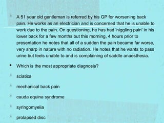A 51 year old gentleman is referred by his GP for worsening back
pain. He works as an electrician and is concerned that he is unable to
work due to the pain. On questioning, he has had 'niggling pain' in his
lower back for a few months but this morning, 4 hours prior to
presentation he notes that all of a sudden the pain became far worse,
very sharp in nature with no radiation. He notes that he wants to pass
urine but feels unable to and is complaining of saddle anaesthesia.

•

Which is the most appropriate diagnosis?

sciatica
mechanical back pain
cauda equina syndrome
syringomyelia
prolapsed disc

 