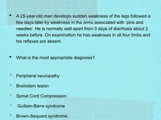 •

•

A 25-year-old man develops sudden weakness of the legs followed a
few days later by weakness in the arms associated with ‘pins and
needles’. He is normally well apart from 3 days of diarrhoea about 2
weeks before. On examination he has weakness in all four limbs and
his reflexes are absent.

What is the most appropriate diagnosis?

Peripheral neuropathy
Brainstem lesion

Spinal Cord Compression
Guillain-Barre syndrome
Brown-Sequard syndrome

 