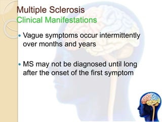 Multiple Sclerosis
Clinical Manifestations
 Vague symptoms occur intermittently
over months and years
 MS may not be diagnosed until long
after the onset of the first symptom
 