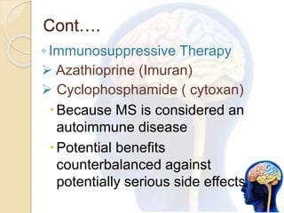 Cont….
◦ Immunosuppressive Therapy
 Azathioprine (Imuran)
 Cyclophosphamide ( cytoxan)
Because MS is considered an
autoimmune disease
Potential benefits
counterbalanced against
potentially serious side effects
 