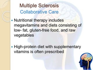 Multiple Sclerosis
Collaborative Care
 Nutritional therapy includes
megavitamins and diets consisting of
low- fat, gluten-free food, and raw
vegetables
 High-protein diet with supplementary
vitamins is often prescribed
 