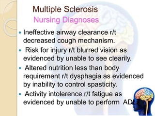 Multiple Sclerosis
Nursing Diagnoses
 Ineffective airway clearance r/t
decreased cough mechanism.
 Risk for injury r/t blurred vision as
evidenced by unable to see clearily.
 Altered nutrition less than body
requirement r/t dysphagia as evidenced
by inability to control spasticity.
 Activity intolerence r/t fatigue as
evidenced by unable to perform ADLs.
 