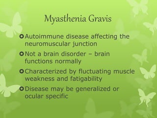 Myasthenia Gravis
Autoimmune disease affecting the
neuromuscular junction
Not a brain disorder – brain
functions normally
Characterized by fluctuating muscle
weakness and fatigability
Disease may be generalized or
ocular specific
 