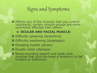 Signs and Symptoms
 Affects any of the muscles that you control
voluntarily, certain muscle groups are more
commonly affected than others
 OCULAR AND FACIAL MUSCLE:
 Difficulty speaking (dysarthria)
 Difficulty swallowing (dysphagia),
 Drooping eyelids (ptosis)
 Double vision (diplopia)
 Nasal-sounding speech and weak neck
muscles that give the head a tendency to fall
forward or backward.
 