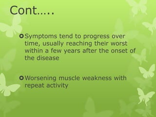 Cont…..
Symptoms tend to progress over
time, usually reaching their worst
within a few years after the onset of
the disease
Worsening muscle weakness with
repeat activity
 