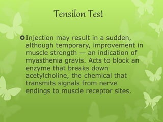 Tensilon Test
Injection may result in a sudden,
although temporary, improvement in
muscle strength — an indication of
myasthenia gravis. Acts to block an
enzyme that breaks down
acetylcholine, the chemical that
transmits signals from nerve
endings to muscle receptor sites.
 