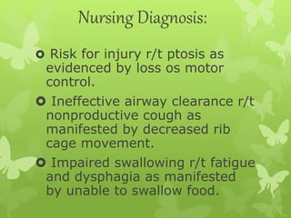 Nursing Diagnosis:
 Risk for injury r/t ptosis as
evidenced by loss os motor
control.
 Ineffective airway clearance r/t
nonproductive cough as
manifested by decreased rib
cage movement.
 Impaired swallowing r/t fatigue
and dysphagia as manifested
by unable to swallow food.
 